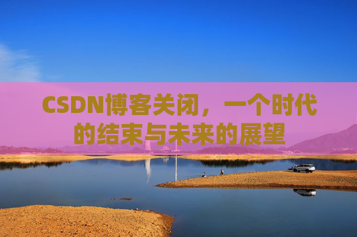 CSDN博客关闭，一个时代的结束与未来的展望